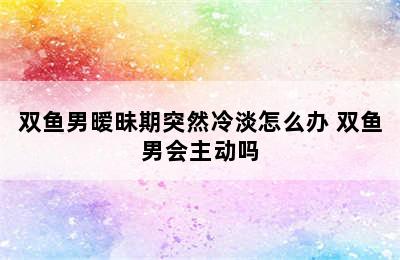 双鱼男暧昧期突然冷淡怎么办 双鱼男会主动吗